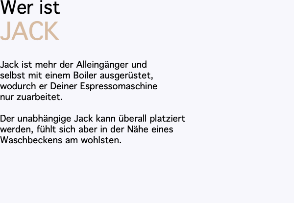 Wer ist JACK Jack ist mehr der Alleingänger und selbst mit einem Boiler ausgerüstet, wodurch er Deiner Espressomaschine nur zuarbeitet. Der unabhängige Jack kann überall platziert werden, fühlt sich aber in der Nähe eines Waschbeckens am wohlsten.